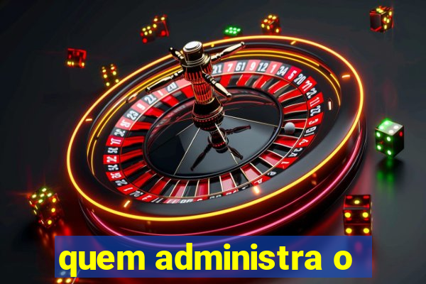 quem administra o