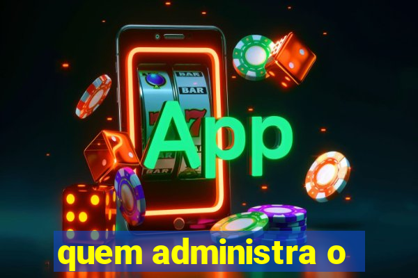 quem administra o