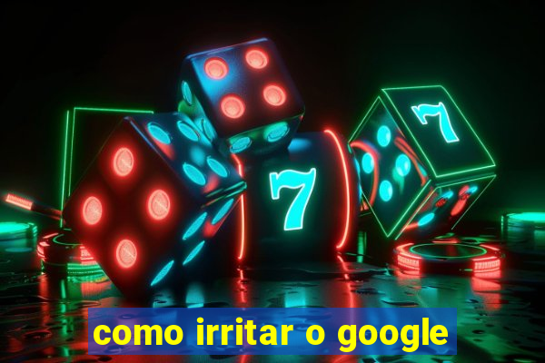 como irritar o google