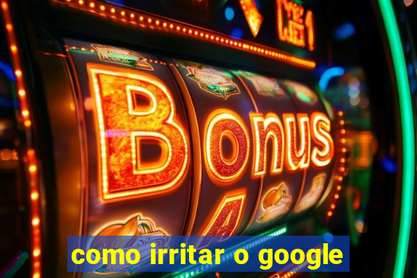 como irritar o google