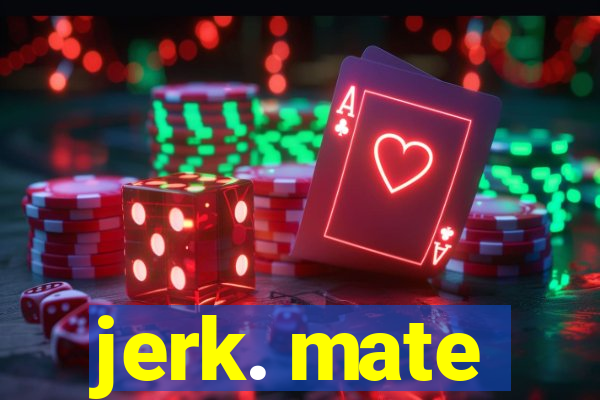 jerk. mate