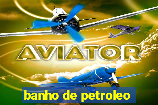 banho de petroleo