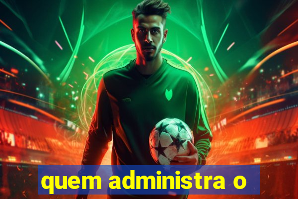 quem administra o