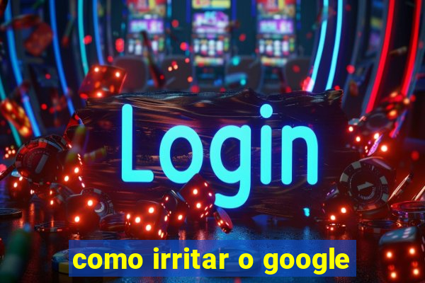 como irritar o google