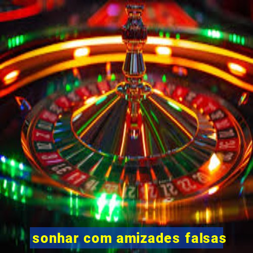 sonhar com amizades falsas